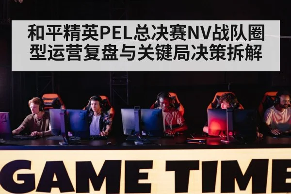 和平精英PEL总决赛NV战队圈型运营复盘与关键局决策拆解